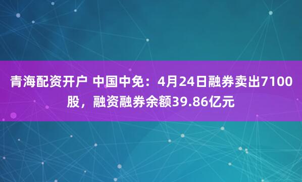 青海配资开户 中国中免：4月24日融券卖出7100股，融资融券余额39.86亿元