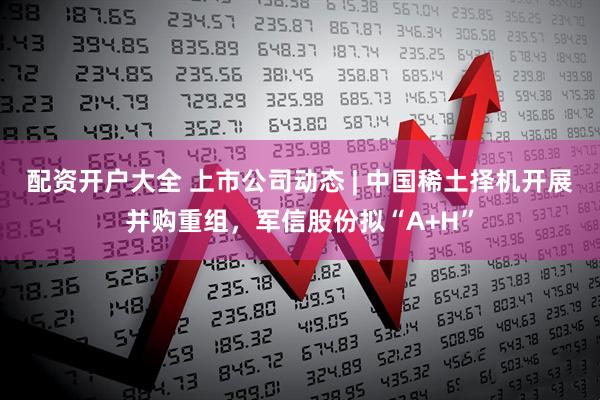 配资开户大全 上市公司动态 | 中国稀土择机开展并购重组，军信股份拟“A+H”