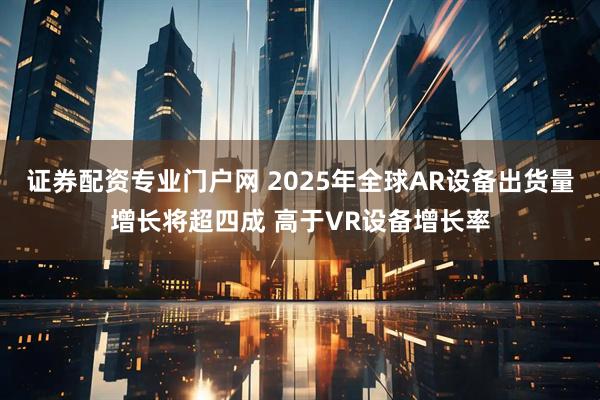 证券配资专业门户网 2025年全球AR设备出货量增长将超四成 高于VR设备增长率