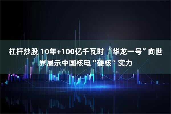 杠杆炒股 10年+100亿千瓦时 “华龙一号”向世界展示中国核电“硬核”实力