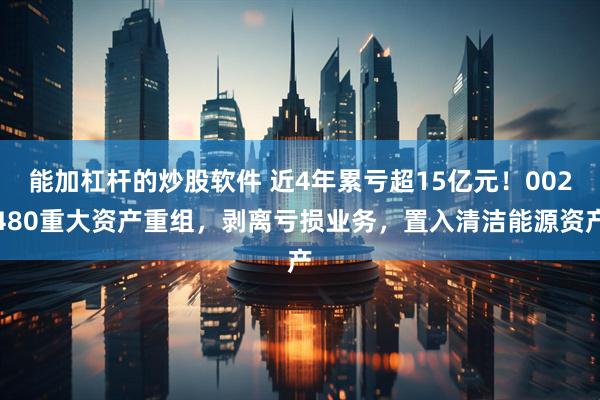 能加杠杆的炒股软件 近4年累亏超15亿元！002480重大资产重组，剥离亏损业务，置入清洁能源资产