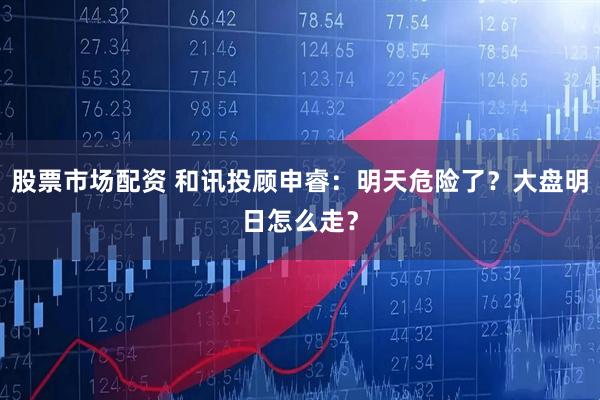 股票市场配资 和讯投顾申睿：明天危险了？大盘明日怎么走？