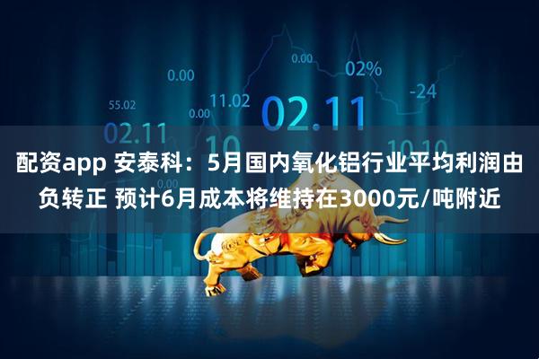 配资app 安泰科：5月国内氧化铝行业平均利润由负转正 预计6月成本将维持在3000元/吨附近