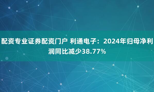 配资专业证券配资门户 利通电子：2024年归母净利润同比减少38.77%