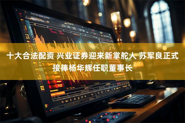 十大合法配资 兴业证券迎来新掌舵人 苏军良正式接棒杨华辉任职董事长