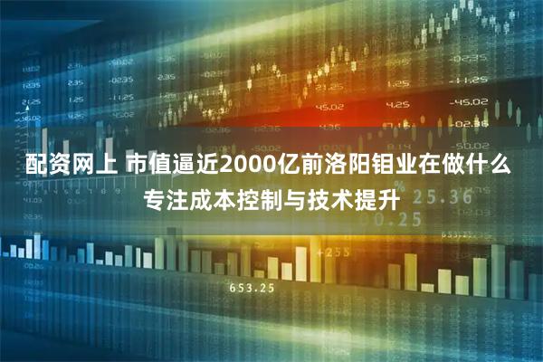 配资网上 市值逼近2000亿前洛阳钼业在做什么 专注成本控制与技术提升