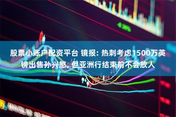 股票小账户配资平台 镜报: 热刺考虑1500万英镑出售孙兴慜, 但亚洲行结束前不会放人