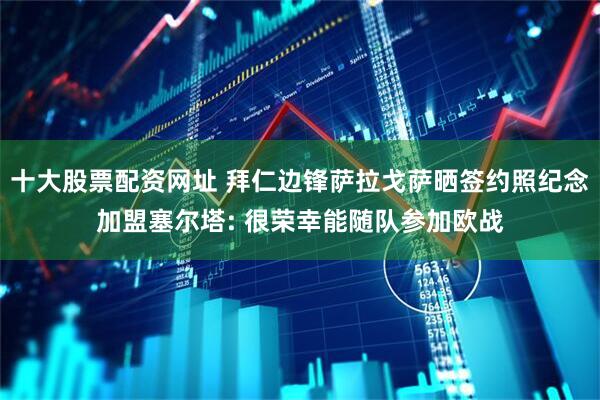 十大股票配资网址 拜仁边锋萨拉戈萨晒签约照纪念加盟塞尔塔: 很荣幸能随队参加欧战
