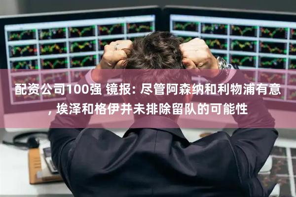 配资公司100强 镜报: 尽管阿森纳和利物浦有意, 埃泽和格伊并未排除留队的可能性