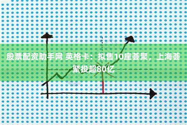 股票配资助手网 英格卡：拟售10座荟聚，上海荟聚投超80亿
