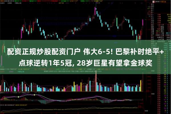 配资正规炒股配资门户 伟大6-5! 巴黎补时绝平+点球逆转1年5冠, 28岁巨星有望拿金球奖