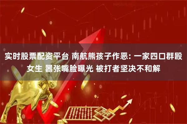 实时股票配资平台 南航熊孩子作恶: 一家四口群殴女生 嚣张嘴脸曝光 被打者坚决不和解