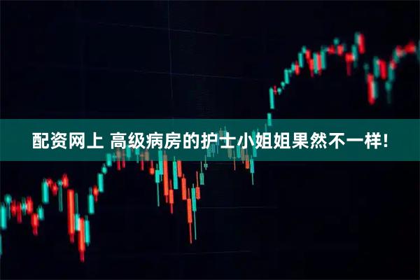 配资网上 高级病房的护士小姐姐果然不一样!