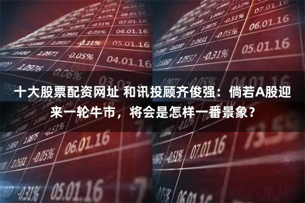 十大股票配资网址 和讯投顾齐俊强：倘若A股迎来一轮牛市，将会是怎样一番景象？