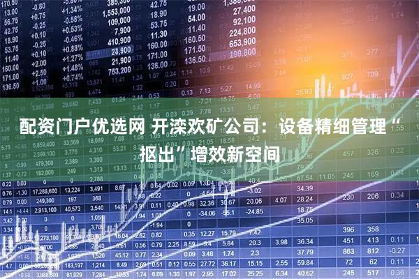配资门户优选网 开滦欢矿公司：设备精细管理“抠出”增效新空间