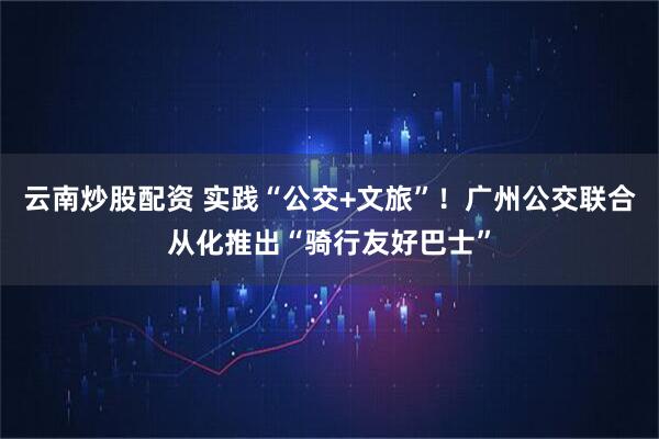 云南炒股配资 实践“公交+文旅”！广州公交联合从化推出“骑行友好巴士”