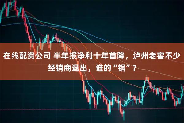在线配资公司 半年报净利十年首降，泸州老窖不少经销商退出，谁的“锅”？