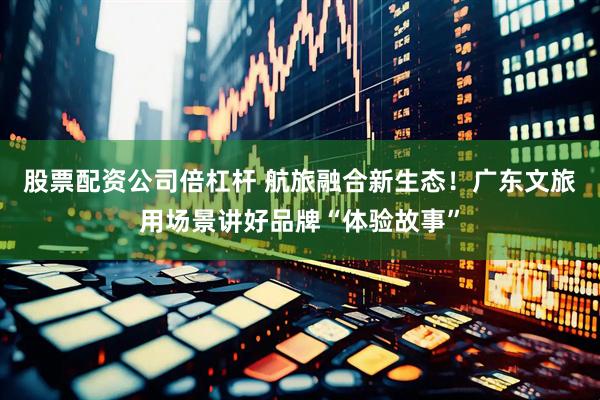股票配资公司倍杠杆 航旅融合新生态！广东文旅用场景讲好品牌“体验故事”