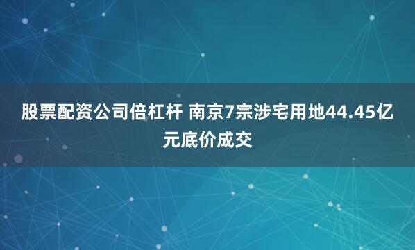 股票配资公司倍杠杆 南京7宗涉宅用地44.45亿元底价成交