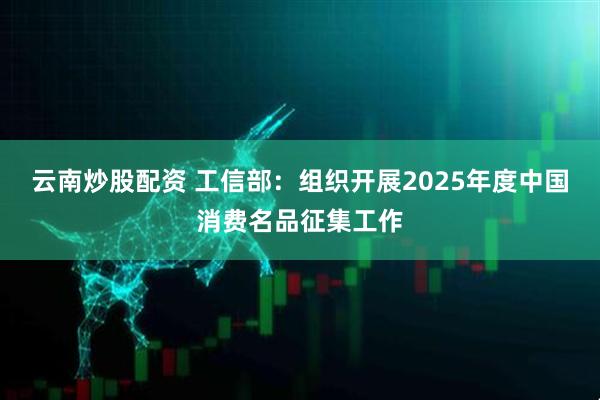 云南炒股配资 工信部：组织开展2025年度中国消费名品征集工作