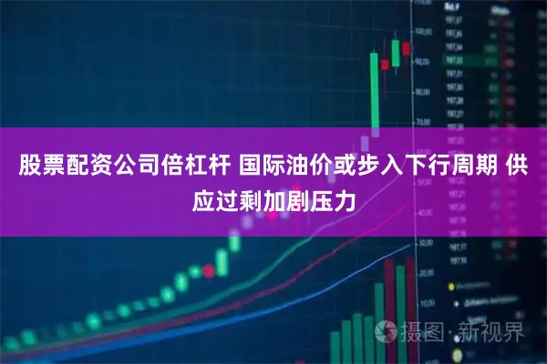 股票配资公司倍杠杆 国际油价或步入下行周期 供应过剩加剧压力