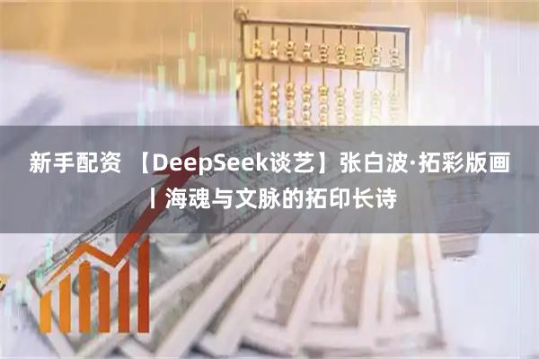 新手配资 【DeepSeek谈艺】张白波·拓彩版画丨海魂与文脉的拓印长诗