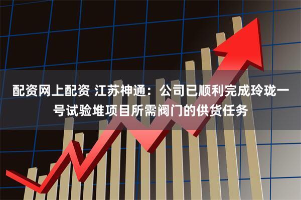 配资网上配资 江苏神通：公司已顺利完成玲珑一号试验堆项目所需阀门的供货任务