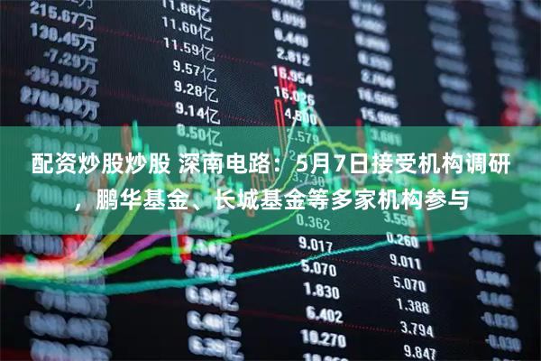 配资炒股炒股 深南电路：5月7日接受机构调研，鹏华基金、长城基金等多家机构参与