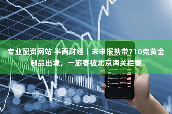 专业配资网站 半两财经｜未申报携带710克黄金制品出境，一旅客被北京海关拦截