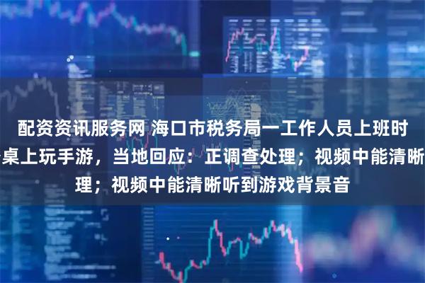 配资资讯服务网 海口市税务局一工作人员上班时间疑将脚放办公桌上玩手游，当地回应：正调查处理；视频中能清晰听到游戏背景音