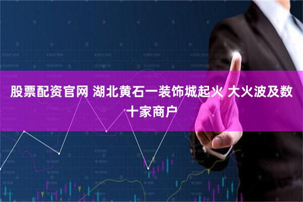 股票配资官网 湖北黄石一装饰城起火 大火波及数十家商户