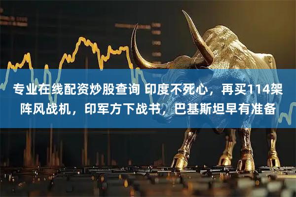 专业在线配资炒股查询 印度不死心，再买114架阵风战机，印军方下战书，巴基斯坦早有准备