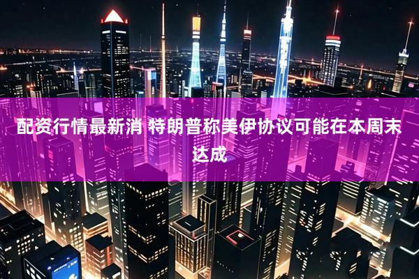 配资行情最新消 特朗普称美伊协议可能在本周末达成