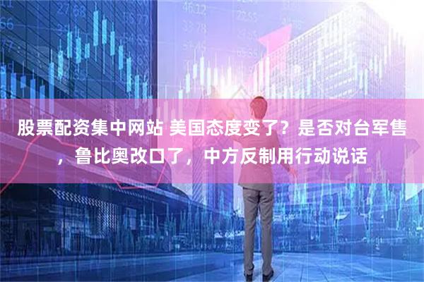 股票配资集中网站 美国态度变了？是否对台军售，鲁比奥改口了，中方反制用行动说话