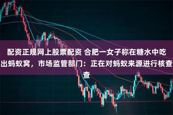 配资正规网上股票配资 合肥一女子称在糖水中吃出蚂蚁窝，市场监管部门：正在对蚂蚁来源进行核查