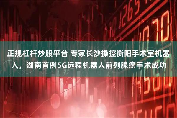 正规杠杆炒股平台 专家长沙操控衡阳手术室机器人，湖南首例5G远程机器人前列腺癌手术成功