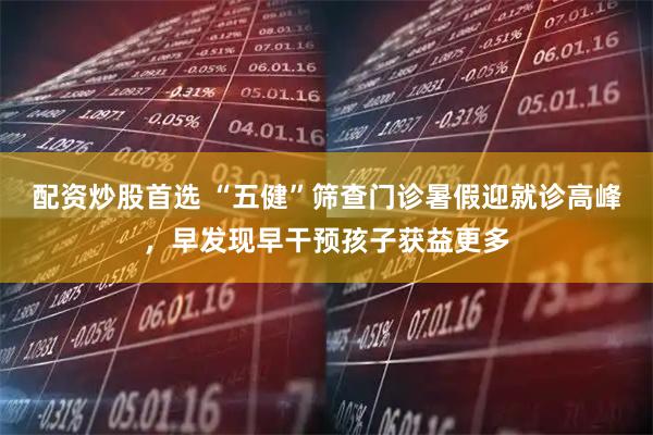 配资炒股首选 “五健”筛查门诊暑假迎就诊高峰，早发现早干预孩子获益更多