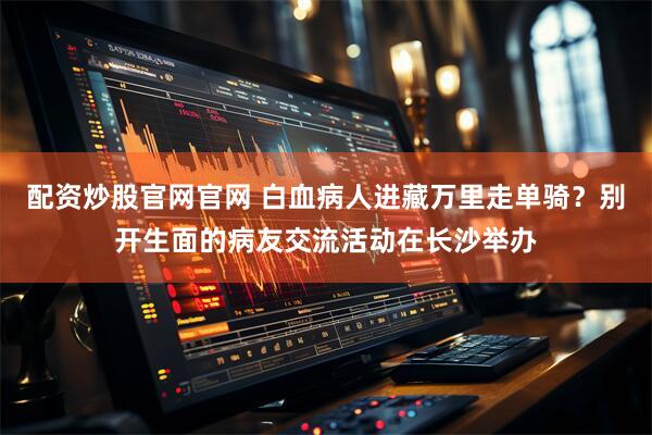 配资炒股官网官网 白血病人进藏万里走单骑？别开生面的病友交流活动在长沙举办