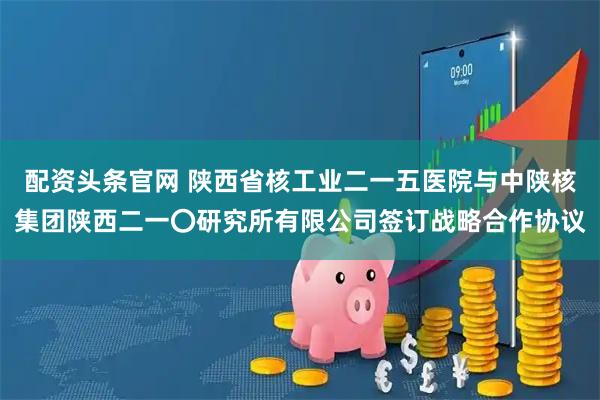 配资头条官网 陕西省核工业二一五医院与中陕核集团陕西二一〇研究所有限公司签订战略合作协议