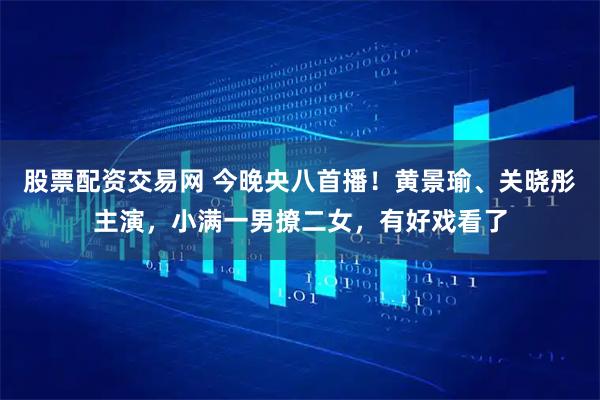 股票配资交易网 今晚央八首播！黄景瑜、关晓彤主演，小满一男撩二女，有好戏看了