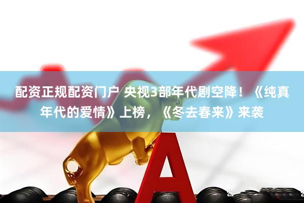 配资正规配资门户 央视3部年代剧空降！《纯真年代的爱情》上榜，《冬去春来》来袭