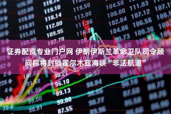 证券配资专业门户网 伊朗伊斯兰革命卫队司令顾问称将封锁霍尔木兹海峡“非法航道”