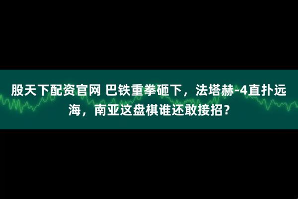 股天下配资官网 巴铁重拳砸下，法塔赫-4直扑远海，南亚这盘棋谁还敢接招？