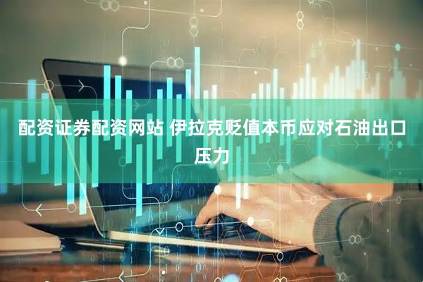 配资证券配资网站 伊拉克贬值本币应对石油出口压力